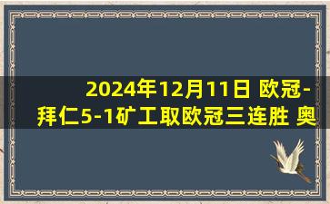 2024年12月11日 欧冠-拜仁5-1矿工取欧冠三连胜 奥利塞双响穆西亚拉传射